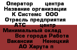 Оператор Call-центра › Название организации ­ К Системс, ООО › Отрасль предприятия ­ АТС, call-центр › Минимальный оклад ­ 15 000 - Все города Работа » Вакансии   . Ненецкий АО,Харута п.